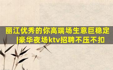 丽江优秀的你高端场生意巨稳定|豪华夜场ktv招聘不压不扣